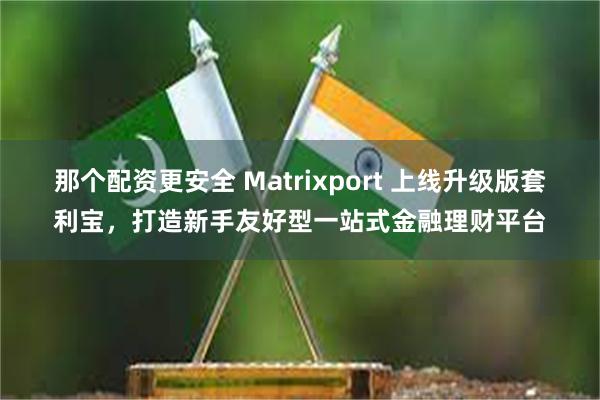 那个配资更安全 Matrixport 上线升级版套利宝，打造新手友好型一站式金融理财平台