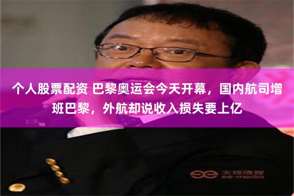 个人股票配资 巴黎奥运会今天开幕，国内航司增班巴黎，外航却说收入损失要上亿