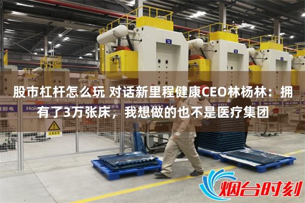 股市杠杆怎么玩 对话新里程健康CEO林杨林：拥有了3万张床，