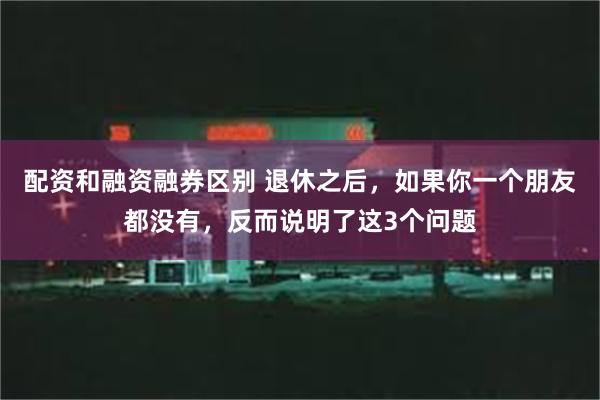 配资和融资融券区别 退休之后，如果你一个朋友都没有，反而说明