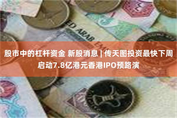 股市中的杠杆资金 新股消息 | 传天图投资最快下周启动7.8