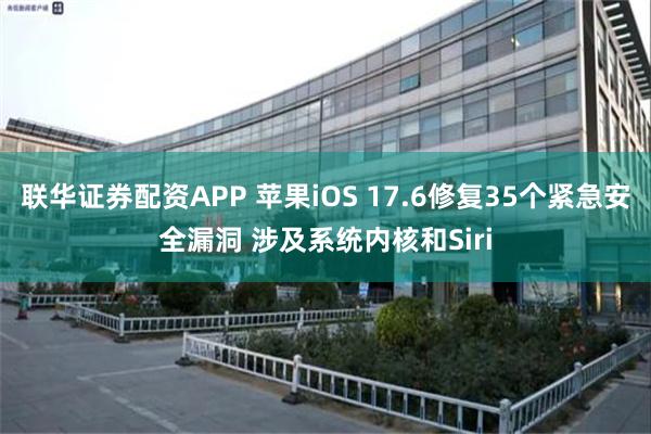 联华证券配资APP 苹果iOS 17.6修复35个紧急安全漏