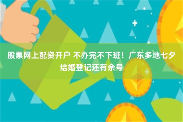 股票网上配资开户 不办完不下班！广东多地七夕结婚登记还有余号