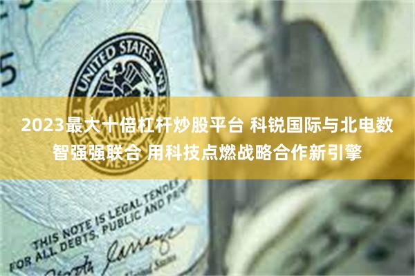 2023最大十倍杠杆炒股平台 科锐国际与北电数智强强联合 用