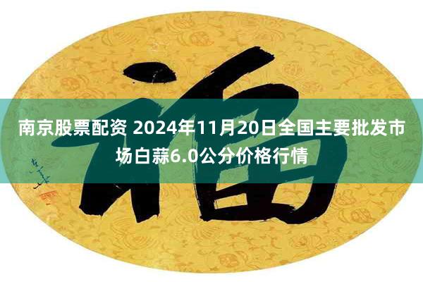 南京股票配资 2024年11月20日全国主要批发市场白蒜6.