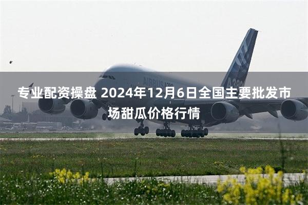 专业配资操盘 2024年12月6日全国主要批发市场甜瓜价格行