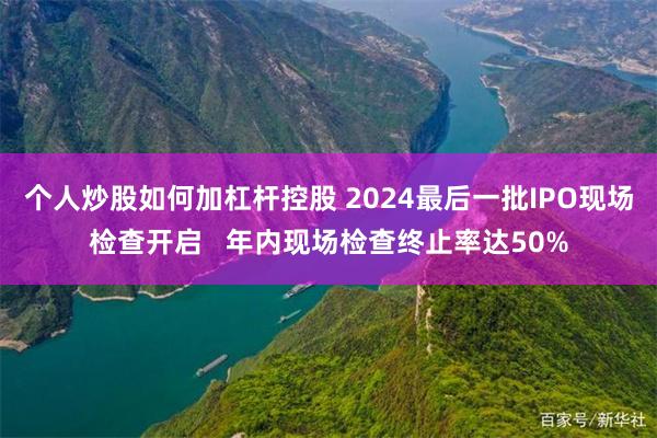 个人炒股如何加杠杆控股 2024最后一批IPO现场检查开启 