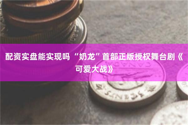 配资实盘能实现吗 “奶龙”首部正版授权舞台剧《可爱大战》