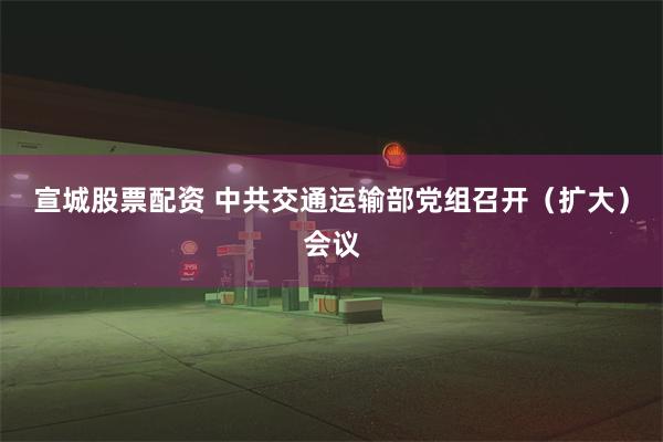 宣城股票配资 中共交通运输部党组召开（扩大）会议