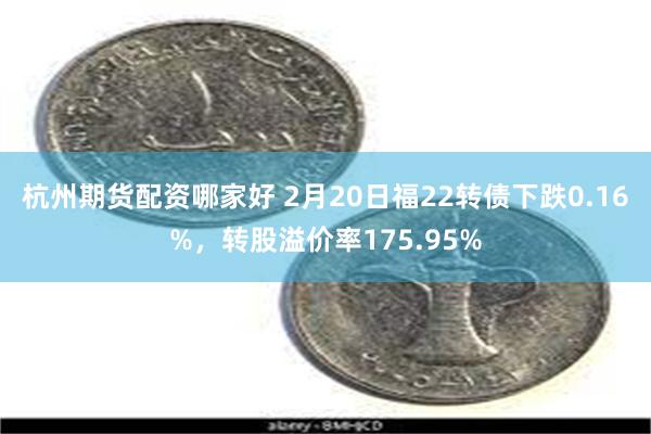 杭州期货配资哪家好 2月20日福22转债下跌0.16%，转股