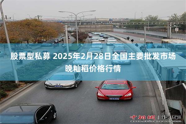 股票型私募 2025年2月28日全国主要批发市场晚籼稻价格行