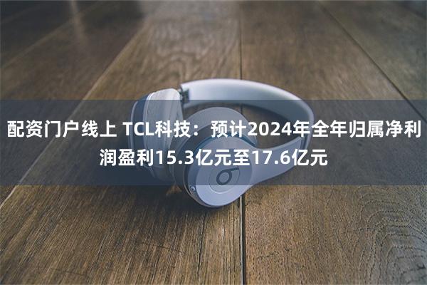 配资门户线上 TCL科技：预计2024年全年归属净利润盈利1