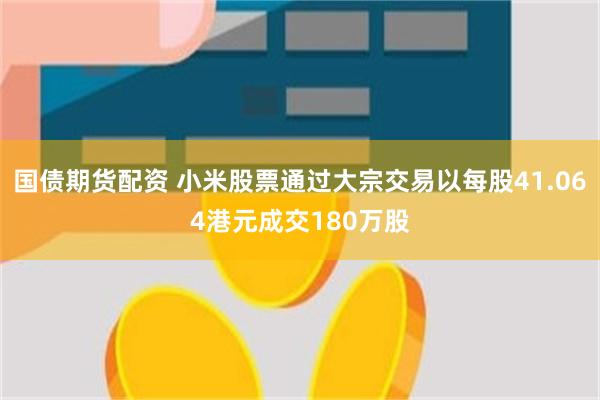 国债期货配资 小米股票通过大宗交易以每股41.064港元成交