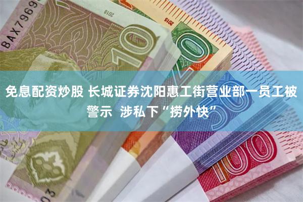 免息配资炒股 长城证券沈阳惠工街营业部一员工被警示  涉私下