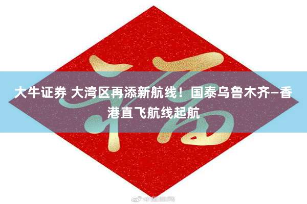 大牛证券 大湾区再添新航线！国泰乌鲁木齐—香港直飞航线起航